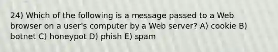 24) Which of the following is a message passed to a Web browser on a user's computer by a Web server? A) cookie B) botnet C) honeypot D) phish E) spam