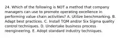 24. Which of the following is NOT a method that company managers can use to promote operating excellence in performing value chain activities? A. Utilize benchmarking. B. Adapt best practices. C. Install TQM and/or Six Sigma quality control techniques. D. Undertake business process reengineering. E. Adopt standard industry techniques.