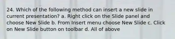 24. Which of the following method can insert a new slide in current presentation? a. Right click on the Slide panel and choose New Slide b. From Insert menu choose New Slide c. Click on New Slide button on toolbar d. All of above