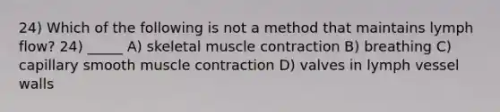 24) Which of the following is not a method that maintains lymph flow? 24) _____ A) skeletal muscle contraction B) breathing C) capillary smooth muscle contraction D) valves in lymph vessel walls