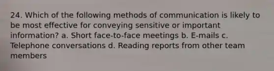 24. Which of the following <a href='https://www.questionai.com/knowledge/kdxszaYa2a-methods-of-communication' class='anchor-knowledge'>methods of communication</a> is likely to be most effective for conveying sensitive or important information? a. Short face-to-face meetings b. E-mails c. Telephone conversations d. Reading reports from other team members