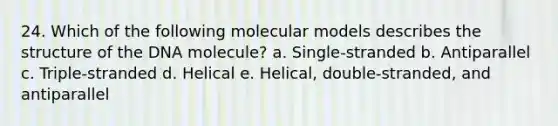 24. Which of the following molecular models describes the structure of the DNA molecule? a. Single-stranded b. Antiparallel c. Triple-stranded d. Helical e. Helical, double-stranded, and antiparallel