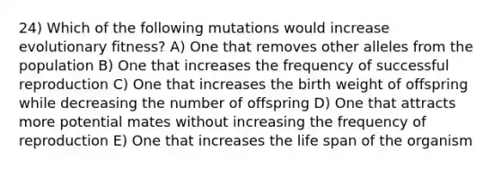 24) Which of the following mutations would increase evolutionary fitness? A) One that removes other alleles from the population B) One that increases the frequency of successful reproduction C) One that increases the birth weight of offspring while decreasing the number of offspring D) One that attracts more potential mates without increasing the frequency of reproduction E) One that increases the life span of the organism