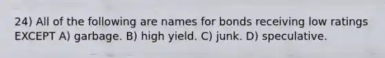 24) All of the following are names for bonds receiving low ratings EXCEPT A) garbage. B) high yield. C) junk. D) speculative.