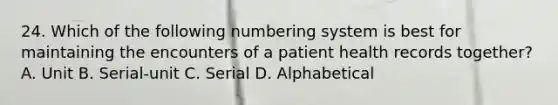 24. Which of the following numbering system is best for maintaining the encounters of a patient health records together? A. Unit B. Serial-unit C. Serial D. Alphabetical