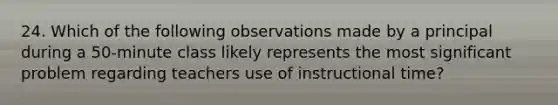 24. Which of the following observations made by a principal during a 50-minute class likely represents the most significant problem regarding teachers use of instructional time?