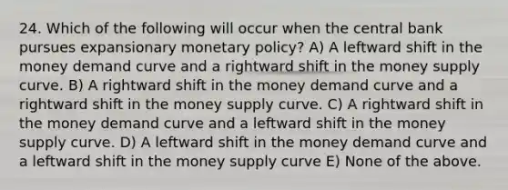 24. Which of the following will occur when the central bank pursues expansionary monetary​ policy? A) A leftward shift in the money demand curve and a rightward shift in the money supply curve. B) A rightward shift in the money demand curve and a rightward shift in the money supply curve. C) A rightward shift in the money demand curve and a leftward shift in the money supply curve. D) A leftward shift in the money demand curve and a leftward shift in the money supply curve E) None of the above.