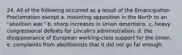 24. All of the following occurred as a result of the Emancipation Proclamation except a. mounting opposition in the North to an "abolition war." b. sharp increases in Union desertions. c. heavy congressional defeats for Lincoln's administration. d. the disappearance of European working-class support for the Union. e. complaints from abolitionists that it did not go far enough.