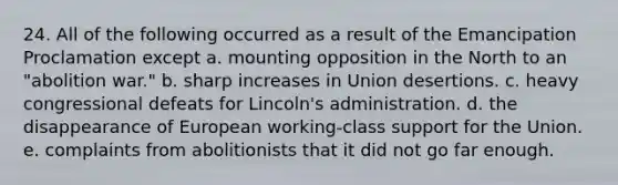 24. All of the following occurred as a result of the Emancipation Proclamation except a. mounting opposition in the North to an "abolition war." b. sharp increases in Union desertions. c. heavy congressional defeats for Lincoln's administration. d. the disappearance of European working-class support for the Union. e. complaints from abolitionists that it did not go far enough.