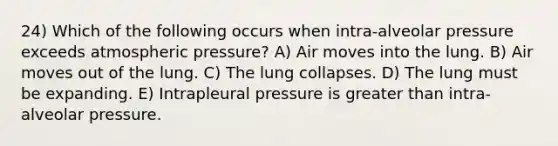 24) Which of the following occurs when intra-alveolar pressure exceeds atmospheric pressure? A) Air moves into the lung. B) Air moves out of the lung. C) The lung collapses. D) The lung must be expanding. E) Intrapleural pressure is greater than intra-alveolar pressure.