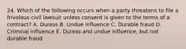 24. Which of the following occurs when a party threatens to file a frivolous civil lawsuit unless consent is given to the terms of a contract? A. Duress B. Undue influence C. Durable fraud D. Criminal influence E. Duress and undue influence, but not durable fraud