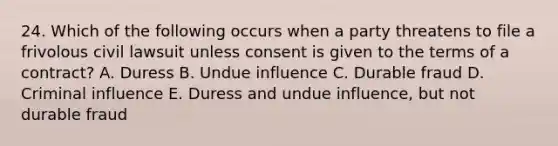 24. Which of the following occurs when a party threatens to file a frivolous civil lawsuit unless consent is given to the terms of a contract? A. Duress B. Undue influence C. Durable fraud D. Criminal influence E. Duress and undue influence, but not durable fraud