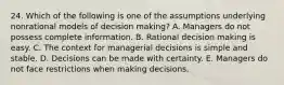 24. Which of the following is one of the assumptions underlying nonrational models of decision making? A. Managers do not possess complete information. B. Rational decision making is easy. C. The context for managerial decisions is simple and stable. D. Decisions can be made with certainty. E. Managers do not face restrictions when making decisions.