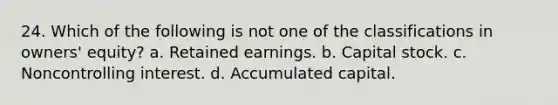 24. Which of the following is not one of the classifications in owners' equity? a. Retained earnings. b. Capital stock. c. Noncontrolling interest. d. Accumulated capital.