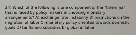 24) Which of the following is one component of the "trilemma" that is faced by policy makers in choosing monetary arrangements? A) exchange rate instability B) restrictions on the migration of labor C) monetary policy oriented towards domestic goals D) tariffs and subsidies E) global inflation