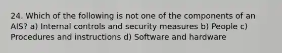 24. Which of the following is not one of the components of an AIS? a) Internal controls and security measures b) People c) Procedures and instructions d) Software and hardware