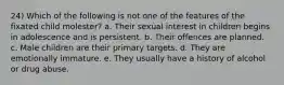 24) Which of the following is not one of the features of the fixated child molester? a. Their sexual interest in children begins in adolescence and is persistent. b. Their offences are planned. c. Male children are their primary targets. d. They are emotionally immature. e. They usually have a history of alcohol or drug abuse.