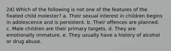 24) Which of the following is not one of the features of the fixated child molester? a. Their sexual interest in children begins in adolescence and is persistent. b. Their offences are planned. c. Male children are their primary targets. d. They are emotionally immature. e. They usually have a history of alcohol or drug abuse.