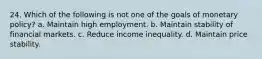 24. Which of the following is not one of the goals of monetary policy? a. Maintain high employment. b. Maintain stability of financial markets. c. Reduce income inequality. d. Maintain price stability.