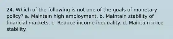 24. Which of the following is not one of the goals of <a href='https://www.questionai.com/knowledge/kEE0G7Llsx-monetary-policy' class='anchor-knowledge'>monetary policy</a>? a. Maintain high employment. b. Maintain stability of financial markets. c. Reduce income inequality. d. Maintain price stability.