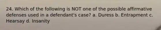 24. Which of the following is NOT one of the possible affirmative defenses used in a defendant's case? a. Duress b. Entrapment c. Hearsay d. Insanity