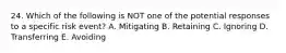 24. Which of the following is NOT one of the potential responses to a specific risk event? A. Mitigating B. Retaining C. Ignoring D. Transferring E. Avoiding