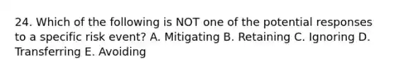 24. Which of the following is NOT one of the potential responses to a specific risk event? A. Mitigating B. Retaining C. Ignoring D. Transferring E. Avoiding