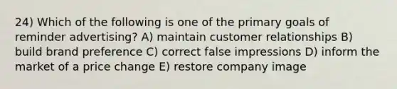 24) Which of the following is one of the primary goals of reminder advertising? A) maintain customer relationships B) build brand preference C) correct false impressions D) inform the market of a price change E) restore company image