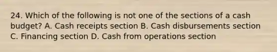 24. Which of the following is not one of the sections of a cash budget? A. Cash receipts section B. Cash disbursements section C. Financing section D. Cash from operations section