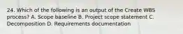 24. Which of the following is an output of the Create WBS process? A. Scope baseline B. Project scope statement C. Decomposition D. Requirements documentation