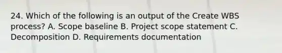 24. Which of the following is an output of the Create WBS process? A. Scope baseline B. Project scope statement C. Decomposition D. Requirements documentation