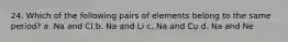 24. Which of the following pairs of elements belong to the same period? a. Na and Cl b. Na and Li c. Na and Cu d. Na and Ne