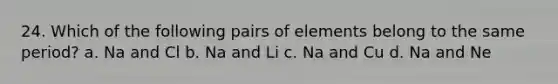 24. Which of the following pairs of elements belong to the same period? a. Na and Cl b. Na and Li c. Na and Cu d. Na and Ne