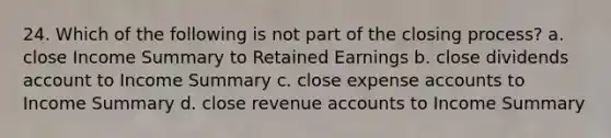 24. Which of the following is not part of the closing process? a. close Income Summary to Retained Earnings b. close dividends account to Income Summary c. close expense accounts to Income Summary d. close revenue accounts to Income Summary