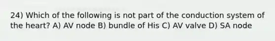 24) Which of the following is not part of the conduction system of <a href='https://www.questionai.com/knowledge/kya8ocqc6o-the-heart' class='anchor-knowledge'>the heart</a>? A) AV node B) bundle of His C) AV valve D) SA node