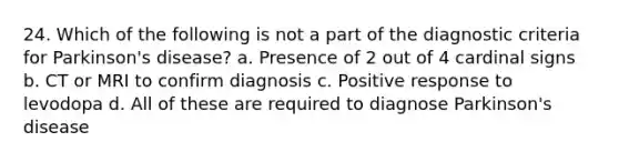 24. Which of the following is not a part of the diagnostic criteria for Parkinson's disease? a. Presence of 2 out of 4 cardinal signs b. CT or MRI to confirm diagnosis c. Positive response to levodopa d. All of these are required to diagnose Parkinson's disease