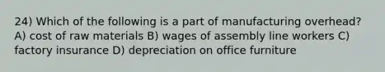 24) Which of the following is a part of manufacturing overhead? A) cost of raw materials B) wages of assembly line workers C) factory insurance D) depreciation on office furniture