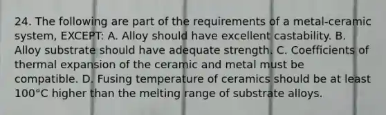 24. The following are part of the requirements of a metal-ceramic system, EXCEPT: A. Alloy should have excellent castability. B. Alloy substrate should have adequate strength. C. Coefficients of thermal expansion of the ceramic and metal must be compatible. D. Fusing temperature of ceramics should be at least 100°C higher than the melting range of substrate alloys.