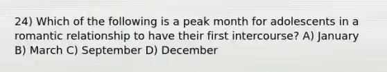 24) Which of the following is a peak month for adolescents in a romantic relationship to have their first intercourse? A) January B) March C) September D) December