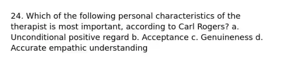 24. Which of the following personal characteristics of the therapist is most important, according to Carl Rogers? a. Unconditional positive regard b. Acceptance c. Genuineness d. Accurate empathic understanding