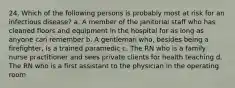 24. Which of the following persons is probably most at risk for an infectious disease? a. A member of the janitorial staff who has cleaned floors and equipment in the hospital for as long as anyone can remember b. A gentleman who, besides being a firefighter, is a trained paramedic c. The RN who is a family nurse practitioner and sees private clients for health teaching d. The RN who is a first assistant to the physician in the operating room