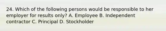 24. Which of the following persons would be responsible to her employer for results only? A. Employee B. Independent contractor C. Principal D. Stockholder