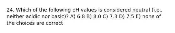 24. Which of the following pH values is considered neutral (i.e., neither acidic nor basic)? A) 6.8 B) 8.0 C) 7.3 D) 7.5 E) none of the choices are correct