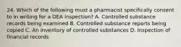 24. Which of the following must a pharmacist specifically consent to in writing for a DEA inspection? A. Controlled substance records being examined B. Controlled substance reports being copied C. An inventory of controlled substances D. Inspection of financial records