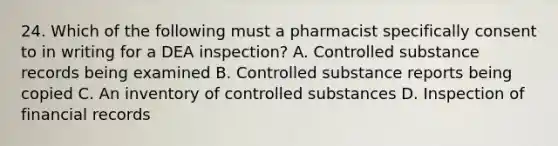 24. Which of the following must a pharmacist specifically consent to in writing for a DEA inspection? A. Controlled substance records being examined B. Controlled substance reports being copied C. An inventory of controlled substances D. Inspection of financial records