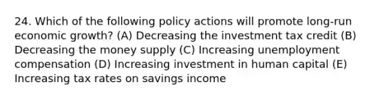 24. Which of the following policy actions will promote long-run economic growth? (A) Decreasing the investment tax credit (B) Decreasing the money supply (C) Increasing unemployment compensation (D) Increasing investment in human capital (E) Increasing tax rates on savings income