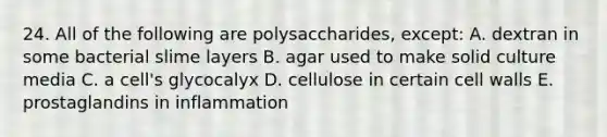 24. All of the following are polysaccharides, except: A. dextran in some bacterial slime layers B. agar used to make solid culture media C. a cell's glycocalyx D. cellulose in certain cell walls E. prostaglandins in inflammation