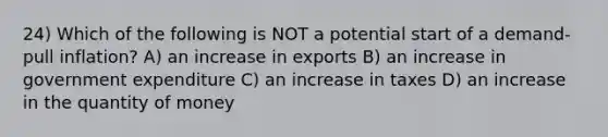 24) Which of the following is NOT a potential start of a demand-pull inflation? A) an increase in exports B) an increase in government expenditure C) an increase in taxes D) an increase in the quantity of money