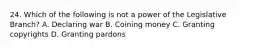 24. Which of the following is not a power of the Legislative Branch? A. Declaring war B. Coining money C. Granting copyrights D. Granting pardons