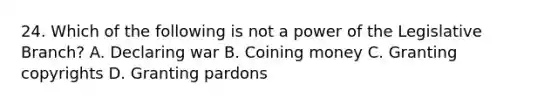 24. Which of the following is not a power of the Legislative Branch? A. Declaring war B. Coining money C. Granting copyrights D. Granting pardons